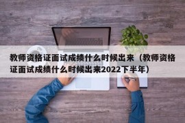 教师资格证面试成绩什么时候出来（教师资格证面试成绩什么时候出来2022下半年）