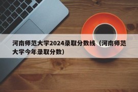 河南师范大学2024录取分数线（河南师范大学今年录取分数）