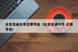 北京交通大学王牌专业（北京交通大学 王牌专业）