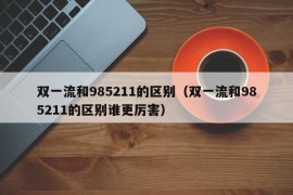 双一流和985211的区别（双一流和985211的区别谁更厉害）