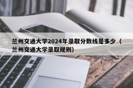 兰州交通大学2024年录取分数线是多少（兰州交通大学录取规则）