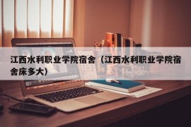 江西水利职业学院宿舍（江西水利职业学院宿舍床多大）