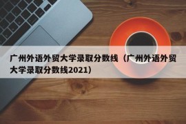 广州外语外贸大学录取分数线（广州外语外贸大学录取分数线2021）