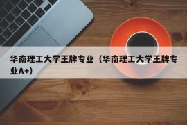 华南理工大学王牌专业（华南理工大学王牌专业A+）