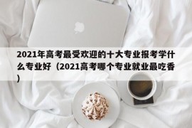 2021年高考最受欢迎的十大专业报考学什么专业好（2021高考哪个专业就业最吃香）