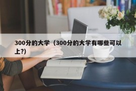 300分的大学（300分的大学有哪些可以上?）