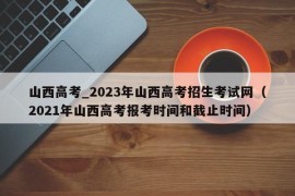 山西高考_2023年山西高考招生考试网（2021年山西高考报考时间和截止时间）