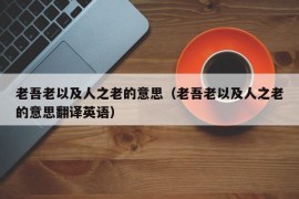 老吾老以及人之老的意思（老吾老以及人之老的意思翻译英语）