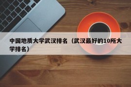 中国地质大学武汉排名（武汉最好的10所大学排名）