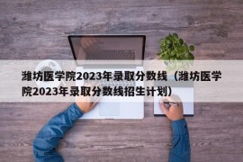 潍坊医学院2023年录取分数线（潍坊医学院2023年录取分数线招生计划）