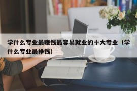 学什么专业最赚钱最容易就业的十大专业（学什么专业最挣钱）