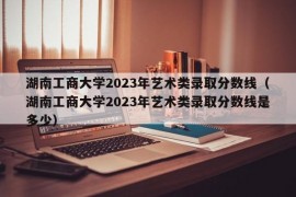 湖南工商大学2023年艺术类录取分数线（湖南工商大学2023年艺术类录取分数线是多少）