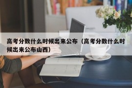 高考分数什么时候出来公布（高考分数什么时候出来公布山西）