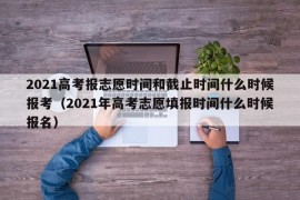 2021高考报志愿时间和截止时间什么时候报考（2021年高考志愿填报时间什么时候报名）