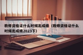 教师资格证什么时候出成绩（教师资格证什么时候出成绩2023下）