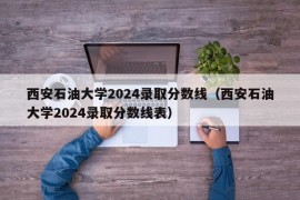 西安石油大学2024录取分数线（西安石油大学2024录取分数线表）