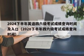 2024下半年英语四六级考试成绩查询时间及入口（2020下半年四六级考试成绩查询时间）