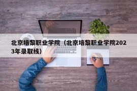 北京培黎职业学院（北京培黎职业学院2023年录取线）