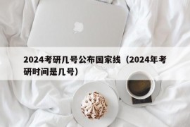 2024考研几号公布国家线（2024年考研时间是几号）