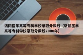 洛阳医学高等专科学校录取分数线（洛阳医学高等专科学校录取分数线2000年）