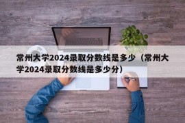 常州大学2024录取分数线是多少（常州大学2024录取分数线是多少分）