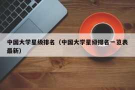 中国大学星级排名（中国大学星级排名一览表最新）