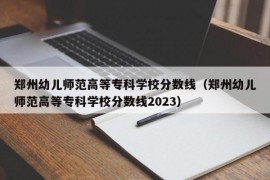 郑州幼儿师范高等专科学校分数线（郑州幼儿师范高等专科学校分数线2023）