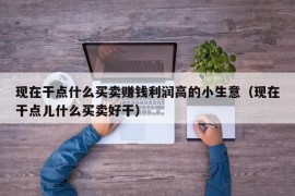 现在干点什么买卖赚钱利润高的小生意（现在干点儿什么买卖好干）