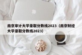 南京审计大学录取分数线2023（南京财经大学录取分数线2023）