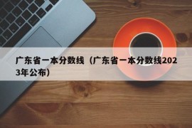 广东省一本分数线（广东省一本分数线2023年公布）