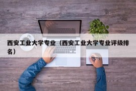 西安工业大学专业（西安工业大学专业评级排名）