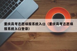 重庆高考志愿填报系统入口（重庆高考志愿填报系统入口登录）