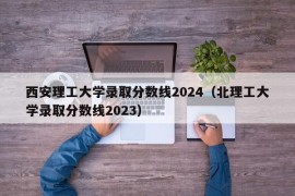 西安理工大学录取分数线2024（北理工大学录取分数线2023）