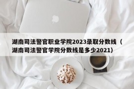 湖南司法警官职业学院2023录取分数线（湖南司法警官学院分数线是多少2021）