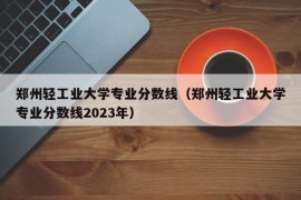 郑州轻工业大学专业分数线（郑州轻工业大学专业分数线2023年）