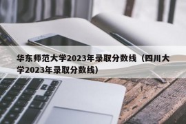 华东师范大学2023年录取分数线（四川大学2023年录取分数线）