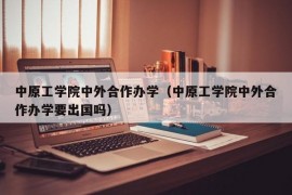 中原工学院中外合作办学（中原工学院中外合作办学要出国吗）