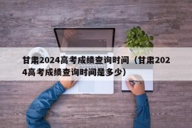 甘肃2024高考成绩查询时间（甘肃2024高考成绩查询时间是多少）