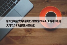 东北师范大学录取分数线2024（首都师范大学2023录取分数线）