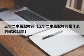 辽宁二本录取时间（辽宁二本录取时间是什么时候2023年）