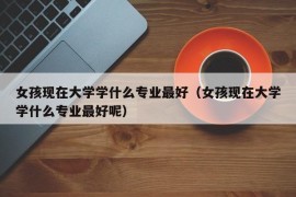 女孩现在大学学什么专业最好（女孩现在大学学什么专业最好呢）