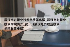 武汉电力职业技术学院怎么样_武汉电力职业技术学院简介_武...（武汉电力职业技术学院联系电话）