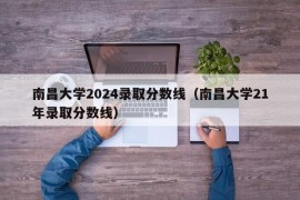 南昌大学2024录取分数线（南昌大学21年录取分数线）