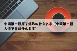 中国第一颗原子爆炸叫什么名字（中国第一颗人造卫星叫什么名字）