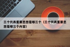 三个代表重要思想是哪三个（三个代表重要思想是哪三个内容）