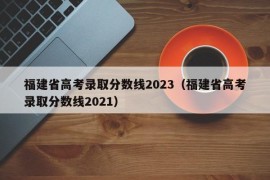 福建省高考录取分数线2023（福建省高考录取分数线2021）