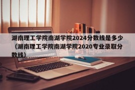 湖南理工学院南湖学院2024分数线是多少（湖南理工学院南湖学院2020专业录取分数线）