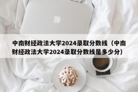 中南财经政法大学2024录取分数线（中南财经政法大学2024录取分数线是多少分）