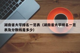 湖南省大学排名一览表（湖南省大学排名一览表及分数线是多少）