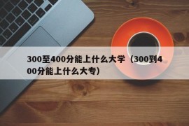 300至400分能上什么大学（300到400分能上什么大专）